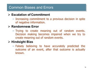 Common Biases and Errors Escalation of Commitment Increasing commitment to a previous decision in spite of negative information. Randomness Error Trying to create meaning out of random events. Decision making becomes impaired when we try to create meaning out of random events. Hindsight Bias Falsely believing to have accurately predicted the outcome of an event, after that outcome is actually known. 