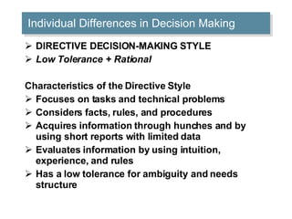 Individual Differences in Decision Making DIRECTIVE DECISION-MAKING STYLE Low Tolerance + Rational Characteristics of the Directive Style Focuses on tasks and technical problems  Considers facts, rules, and procedures  Acquires information through hunches and by using short reports with limited data  Evaluates information by using intuition, experience, and rules  Has a low tolerance for ambiguity and needs structure  