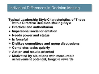 Individual Differences in Decision Making Typical Leadership Style Characteristics of Those with a Directive Decision-Making Style Practical and authoritarian  Impersonal social orientation  Needs power and status  Is forceful  Dislikes committees and group discussions  Completes tasks quickly  Action and results oriented  Motivated by situations with measurable achievement potential, tangible rewards  