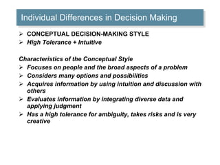 Individual Differences in Decision Making CONCEPTUAL DECISION-MAKING STYLE  High Tolerance + Intuitive Characteristics of the Conceptual Style Focuses on people and the broad aspects of a problem  Considers many options and possibilities  Acquires information by using intuition and discussion with others  Evaluates information by integrating diverse data and applying judgment  Has a high tolerance for ambiguity, takes risks and is very creative  