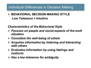Individual Differences in Decision Making BEHAVIORAL DECISION-MAKING STYLE   Low Tolerance + Intuitive Characteristics of the Behavioral Style Focuses on people and social aspects of the work situation  Considers the well-being of others  Acquires information by listening and interacting with others  Evaluates information by using feelings and instincts  Has a low tolerance for ambiguity  