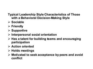 Typical Leadership Style Characteristics of Those  with a Behavioral Decision-Making Style Sociable  Friendly  Supportive  Interpersonal social orientation  Has a talent for building teams and encouraging participation  Action oriented  Holds meetings  Motivated to seek acceptance by peers and avoid conflict  