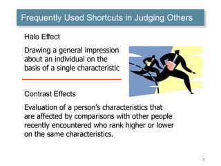 Frequently Used Shortcuts in Judging Others Halo Effect Drawing a general impression about an individual on the basis of a single characteristic Contrast Effects Evaluation of a person’s characteristics that are affected by comparisons with other people recently encountered who rank higher or lower on the same characteristics. 