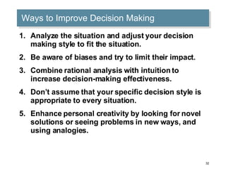 Ways to Improve Decision Making Analyze the situation and adjust your decision making style to fit the situation. Be aware of biases and try to limit their impact. Combine rational analysis with intuition to increase decision-making effectiveness. Don’t assume that your specific decision style is appropriate to every situation. Enhance personal creativity by looking for novel solutions or seeing problems in new ways, and using analogies. 