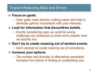 Toward Reducing Bias and Errors Focus on goals. Clear goals make decision making easier and help to eliminate options inconsistent with your interests. Look for information that disconfirms beliefs. Overtly considering ways we could be wrong challenges our tendencies to think we’re smarter than we actually are. Don’t try to create meaning out of random events. Don’t attempt to create meaning out of coincidence. Increase your options. The number and diversity of alternatives generated increases the chance of finding an outstanding one. 