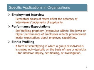 Specific Applications in Organizations Employment Interview Perceptual biases of raters affect the accuracy of interviewers’ judgments of applicants. Performance Expectations Self-fulfilling prophecy ( pygmalion effect ): The lower or higher performance of employees reflects preconceived leader expectations about employee capabilities. Ethnic Profiling A form of stereotyping in which a group of individuals is singled out—typically on the basis of race or ethnicity—for intensive inquiry, scrutinizing, or investigation. 