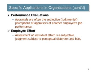 Specific Applications in Organizations (cont’d) Performance Evaluations Appraisals are often the subjective (judgmental) perceptions of appraisers of another employee’s job performance. Employee Effort Assessment of individual effort is a subjective judgment subject to perceptual distortion and bias. 