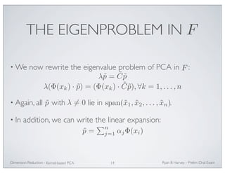 THE EIGENPROBLEM IN 
F 
•We now rewrite the eigenvalue problem of PCA in : 
λ˜p = ˜ C˜p 
λ(Φ(xk) · ˜p) = (Φ(xk) · ˜ C˜p), ∀k = 1, . . . ,n 
p˜ λ= 0 span(x˜1, x˜2, . . . , x˜n) 
• Again, all with lie in . 
• In addition, we can write the linear expansion: 
F 
˜p = 
n 
j=1 αjΦ(xi) 
Ryan Dimension Reduction - B Harvey - Prelim Oral Exam 
Kernel-based PCA 14 
 