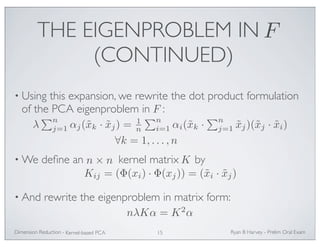 THE EIGENPROBLEM IN 
(CONTINUED) 
F 
• Using this expansion, we rewrite the dot product formulation 
of the PCA eigenproblem in : 
F 
λ 
n 
j=1 αj(˜xk · ˜xj) = 1n 
n 
i=1 αi(˜xk · 
∀k = 1, . . . ,n 
•We define an kernel matrix by 
n 
j=1 ˜xj)(˜xj · ˜xi) 
n × n K 
Kij = (Φ(xi) · Φ(xj)) = (˜xi · ˜xj) 
• And rewrite the eigenproblem in matrix form: 
nλKα = K2α 
Ryan Dimension Reduction - B Harvey - Prelim Oral Exam 
Kernel-based PCA 15 
 