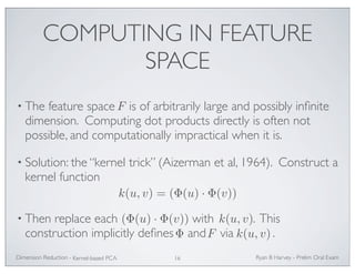 COMPUTING IN FEATURE 
SPACE 
• The feature space F 
is of arbitrarily large and possibly infinite 
dimension. Computing dot products directly is often not 
possible, and computationally impractical when it is. 
• Solution: the “kernel trick” (Aizerman et al, 1964). Construct a 
kernel function 
k(u, v) = (Φ(u) · Φ(v)) 
(Φ(u) · Φ(v)) k(u, v) 
• Then replace each with . This 
construction implicitly defines and via . 
Φ F k(u, v) 
Ryan Dimension Reduction - B Harvey - Prelim Oral Exam 
Kernel-based PCA 16 
 