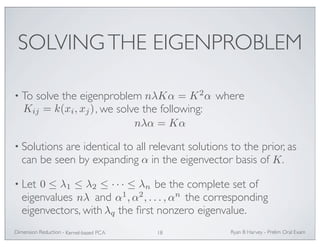 SOLVING THE EIGENPROBLEM 
nλKα = K2α 
• To solve the eigenproblem where 
, we solve the following: 
Kij = k(xi, xj) 
nλα = Kα 
• Solutions are identical to all relevant solutions to the prior, as 
can be seen by expanding in the eigenvector basis of . 
α K 
0 ≤ λ1 ≤ λ2 ≤ · · · ≤ λn 
• Let be the complete set of 
eigenvalues nλ and α1,α2, . . . ,αn 
the corresponding 
eigenvectors, with the first nonzero eigenvalue. 
λq 
Ryan Dimension Reduction - B Harvey - Prelim Oral Exam 
Kernel-based PCA 18 
 
