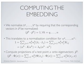 COMPUTING THE 
EMBEDDING 
•We normalize by requiring that the corresponding 
vectors in be normalized: 
λq, . . . ,λn 
(˜pk · ˜pk) = 1, ∀k = q, . . . , n 
F 
• This translates to a normalization condition for : 
j (˜xi · ˜xj) = 
i αk 
• Compute projections of a test point onto eigenvectors : 
j (Φ(xj) · Φ(x)) = 
j k(xj, x) 
Ryan Dimension Reduction - B Harvey - Prelim Oral Exam 
Kernel-based PCA 19 
αq, . . . ,αn 
1 = 
n 
i,j=1 αk 
i αk 
n 
i,j=1 αk 
jKij 
= (αk ·Kαk) = λk(αk · αk) 
x ˜pk 
(˜pk · Φ(x)) = 
n 
j=1 αk 
n 
j=1 αk 
 