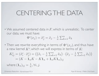 CENTERING THE DATA 
•We assumed centered data in F 
, which is unrealistic. To center 
our data, we must have: 
Φc(xj) = ˜xcj 
= ˜xj − 1n 
• Then we rewrite everything in terms of , and thus have 
a new kernel , which we will express in terms of : 
ij = (˜xci · ˜xcj 
where . 
Ryan Dimension Reduction - B Harvey - Prelim Oral Exam 
Kernel-based PCA 20 
n 
k=1 ˜xk 
Φc(xj) 
Kc K 
Kc 
) = 
 
˜xi − 1n 
n 
k=1 ˜xk 
 
· 
 
˜xj − 1n 
n 
=1 ˜x 
 
= (K − 1nK − K1n + 1nK1n)ij 
(1n)ij = 1n 
, ∀i, j 
 