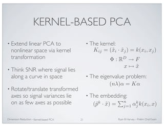 KERNEL-BASED PCA 
• Extend linear PCA to 
nonlinear space via kernel 
transformation 
• Think SNR where signal lies 
along a curve in space 
• Rotate/translate transformed 
axes so signal variances lie 
on as few axes as possible 
• The kernel: 
Kij = (˜xi · ˜xj) = k(xi, xj) 
Φ : RD → F 
x→ ˜x 
• The eigenvalue problem: 
• The embedding: 
j k(xi, x) 
Ryan Dimension Reduction - B Harvey - Prelim Oral Exam 
Kernel-based PCA 21 
(nλ)α = Kα 
(˜pk · ˜x) = 
n 
j=1 αk 
 