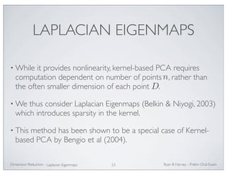 LAPLACIAN EIGENMAPS 
•While it provides nonlinearity, kernel-based PCA requires 
computation dependent on number of points , rather than 
the often smaller dimension of each point . 
•We thus consider Laplacian Eigenmaps (Belkin  Niyogi, 2003) 
which introduces sparsity in the kernel. 
• This method has been shown to be a special case of Kernel-based 
PCA by Bengio et al (2004). 
Ryan Dimension Reduction - B Harvey - Prelim Oral Exam 
Laplacian Eigenmaps 23 
n 
D 
 