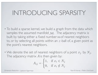 INTRODUCING SPARSITY 
• To build a sparse kernel, we build a graph from the data which 
samples the assumed manifold M . The adjacency matrix is 
built by taking either a fixed number m 
of nearest neighbors 
to, or by selecting all points within an -ball of, a given point as 
the point’s nearest neighbors. 
•We denote the set of nearest neighbors of a point by . 
The adjacency matrix is then given by: 
Ryan Dimension Reduction - B Harvey - Prelim Oral Exam 
Laplacian Eigenmaps 24 
ε 
xj Nj 
A 
Aij = 
 
1, if xi ∈ Nj 
0, if xi /∈ Nj 
 
