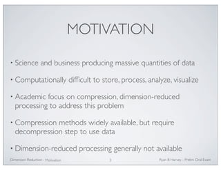 MOTIVATION 
• Science and business producing massive quantities of data 
• Computationally difficult to store, process, analyze, visualize 
• Academic focus on compression, dimension-reduced 
processing to address this problem 
• Compression methods widely available, but require 
decompression step to use data 
• Dimension-reduced processing generally not available 
Ryan Dimension Reduction - B Harvey - Prelim Oral Exam 
Motivation 3 
 