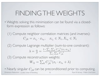 FINDING THE WEIGHTS 
•Weights solving this minimization can be found via a closed-form 
expression as follows: 
(1) Compute neighbor correlation matrices (and inverses): 
Cjk = xij · xik, xij ∈ Ni,Xik ∈ Ni 
(2) Compute Lagrange multiplier (sum-to-one constraint): 
λ = αβ 
P 
= 1− 
j 
(3) Compute reconstruction weights: 
jk (xi · xik + λ) 
• Nearly singular can be preconditioned prior to computing. 
Ryan Dimension Reduction - B Harvey - Prelim Oral Exam 
Locally Linear Embedding 35 
P 
k C−1 
jk (xi·xik ) 
P 
j 
P 
k C−1 
jk 
Wij = 
 
k C−1 
Cjk 
 
