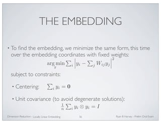 THE EMBEDDING 
• To find the embedding, we minimize the same form, this time 
over the embedding coordinates with fixed weights: 
argmin 
subject to constraints: 
• Centering: 
 
i 
 
yi − 
• Unit covariance (to avoid degenerate solutions): 
Ryan Dimension Reduction - B Harvey - Prelim Oral Exam 
Locally Linear Embedding 36 
 
j Wijyj 
 
2 
y 
 
i yi = 0 
1n 
 
i yi ⊗ yi = I 
 