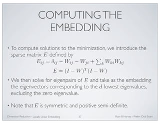 COMPUTING THE 
EMBEDDING 
• To compute solutions to the minimization, we introduce the 
sparse matrix defined by 
Eij = δij −Wij −Wji + 
E = (I −W)T (I −W) 
•We then solve for eigenpairs of and take as the embedding 
the eigenvectors corresponding to the lowest eigenvalues, 
excluding the zero eigenvalue. 
• Note that is symmetric and positive semi-definite. 
Ryan Dimension Reduction - B Harvey - Prelim Oral Exam 
Locally Linear Embedding 37 
 
kWkiWkj 
E 
E 
E 
d 
 