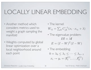 LOCALLY LINEAR EMBEDDING 
• Another method which 
considers metrics used to 
weight a graph sampling the 
manifold 
•Weights computed by global 
linear optimization over a 
local neighborhood around 
each point 
• The kernel: 
jk (xi · xik + λ) 
• The eigenvalue problem: 
• The embedding: 
Ryan Dimension Reduction - B Harvey - Prelim Oral Exam 
Locally Linear Embedding 38 
Wij = 
 
k C−1 
Ef = λf 
E = (I −W)T (I −W) 
0 = λ0 ≤ λ1 ≤ · · · ≤ λn−1 
xi → yi = (f (i) 
1 , . . . , f (i) 
) 
d  
