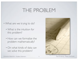 THE PROBLEM 
•What are we trying to do? 
•What is the intuition for 
this problem? 
• How can we formalize the 
problem mathematically? 
• On what kinds of data can 
we solve this problem? 
Image by qisur, used under Creative Commons license 
Ryan Dimension Reduction - B Harvey - Prelim Oral Exam 
Problem Definition 4 
 