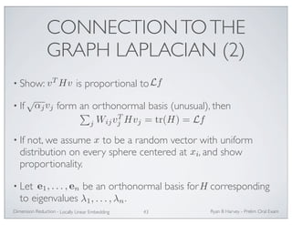 CONNECTION TO THE 
GRAPH LAPLACIAN (2) 
vTHv Lf 
• Show: is proportional to 
√αjvj  
• If form an orthonormal basis (unusual), then 
j Hvj = tr(H) = Lf 
j WijvT 
• If not, we assume x 
to be a random vector with uniform 
distribution on every sphere centered at , and show 
proportionality. 
• Let be an orthonormal basis for corresponding 
to eigenvalues . 
Ryan Dimension Reduction - B Harvey - Prelim Oral Exam 
Locally Linear Embedding 43 
xi 
e1, . . . , en H 
λ1, . . . ,λn 
 