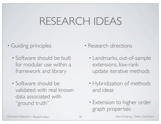 RESEARCH IDEAS 
• Guiding principles 
• Software should be built 
for modular use within a 
framework and library 
• Software should be 
validated with real known 
data associated with 
“ground truth” 
• Research directions 
• Landmarks, out-of-sample 
extensions, low-rank 
update iterative methods 
• Hybridization of methods 
and ideas 
• Extension to higher order 
graph properties 
Ryan Dimension Reduction - B Harvey - Prelim Oral Exam 
Research Ideas 50 
 