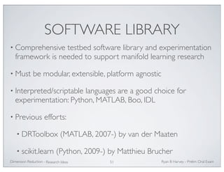 SOFTWARE LIBRARY 
• Comprehensive testbed software library and experimentation 
framework is needed to support manifold learning research 
• Must be modular, extensible, platform agnostic 
• Interpreted/scriptable languages are a good choice for 
experimentation: Python, MATLAB, Boo, IDL 
• Previous efforts: 
• DRToolbox (MATLAB, 2007-) by van der Maaten 
• scikit.learn (Python, 2009-) by Matthieu Brucher 
Ryan Dimension Reduction - B Harvey - Prelim Oral Exam 
Research Ideas 51 
 