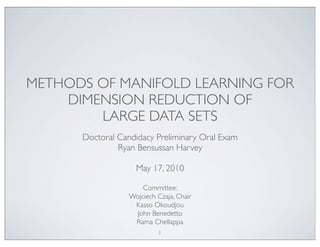 METHODS OF MANIFOLD LEARNING FOR 
DIMENSION REDUCTION OF 
LARGE DATA SETS 
Doctoral Candidacy Preliminary Oral Exam 
Ryan Bensussan Harvey 
May 17, 2010 
Committee: 
Wojciech Czaja, Chair 
Kasso Okoudjou 
John Benedetto 
Rama Chellappa 
1 
 