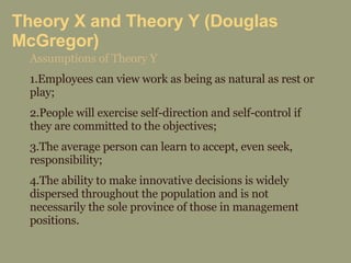Theory X and Theory Y (Douglas McGregor) Assumptions of Theory Y 1.Employees can view work as being as natural as rest or play; 2.People will exercise self-direction and self-control if they are committed to the objectives; 3.The average person can learn to accept, even seek, responsibility; 4.The ability to make innovative decisions is widely dispersed throughout the population and is not necessarily the sole province of those in management positions. 