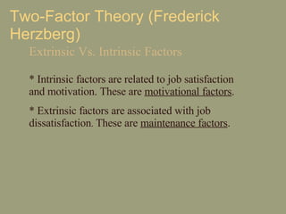 Two-Factor Theory (Frederick Herzberg) Extrinsic Vs. Intrinsic Factors *  Intrinsic factors are related to job satisfaction and motivation. These are  motivational factors .  *  Extrinsic factors are associated with job dissatisfaction .  These are  maintenance factors . 