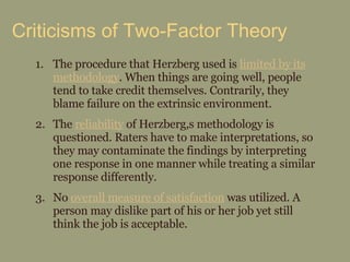 Criticisms of Two-Factor Theory The procedure that Herzberg used is  limited by its methodology . When things are going well, people tend to take credit themselves. Contrarily, they blame failure on the extrinsic environment. The  reliability  of Herzberg,s methodology is questioned. Raters have to make interpretations, so they may contaminate the findings by interpreting one response in one manner while treating a similar response differently. No  overall measure of satisfaction  was utilized. A person may dislike part of his or her job yet still think the job is acceptable. 