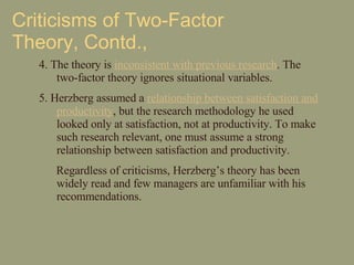 Criticisms of Two-Factor Theory, Contd., 4. The theory is  inconsistent with previous research . The two-factor theory ignores situational variables. 5. Herzberg assumed a  relationship between satisfaction and productivity , but the research methodology he used looked only at satisfaction, not at productivity. To make such research relevant, one must assume a strong relationship between satisfaction and productivity.  Regardless of criticisms, Herzberg’s theory has been widely read and few managers are unfamiliar with his recommendations.  