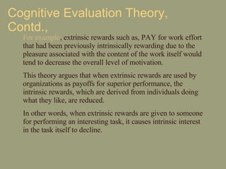 Cognitive Evaluation Theory, Contd., For example , extrinsic rewards such as, PAY for work effort that had been previously intrinsically rewarding due to the pleasure associated with the content of the work itself would tend to decrease the overall level of motivation. This theory argues that when extrinsic rewards are used by organizations as payoffs for superior performance, the intrinsic rewards, which are derived from individuals doing what they like, are reduced. In other words, when extrinsic rewards are given to someone for performing an interesting task, it causes intrinsic interest in the task itself to decline. 
