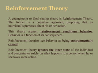 Reinforcement Theory A counterpoint to Goal-setting theory is Reinforcement Theory. The former is a cognitive approach, proposing that an individual’s purposes direct his or her action. This theory argues,  reinforcement conditions behavior . Behavior is a function of its consequences.  Reinforcement theorists see behavior as being  environmentally caused . Reinforcement theory  ignores the inner state  of the individual and concentrates solely on what happens to a person when he or she takes some action. 
