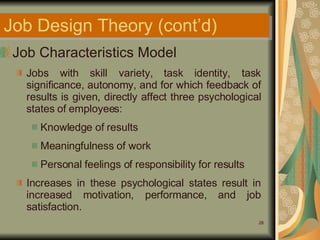 Job Design Theory (cont’d) Job Characteristics Model Jobs with skill variety, task identity, task significance, autonomy, and for which feedback of results is given, directly affect three psychological states of employees: Knowledge of results Meaningfulness of work Personal feelings of responsibility for results Increases in these psychological states result in increased motivation, performance, and job satisfaction. 