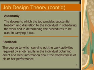 Job Design Theory (cont’d) Autonomy The degree to which the job provides substantial freedom and discretion to the individual in scheduling the work and in determining the procedures to be used in carrying it out. Feedback The degree to which carrying out the work activities required by a job results in the individual obtaining direct and clear information about the effectiveness of his or her performance. 