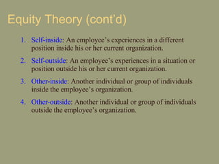 Equity Theory (cont’d) Self-inside : An employee’s experiences in a different position inside his or her current organization. Self-outside : An employee’s experiences in a situation or position outside his or her current organization. Other-inside : Another individual or group of individuals inside the employee’s organization. Other-outside : Another individual or group of individuals outside the employee’s organization.  