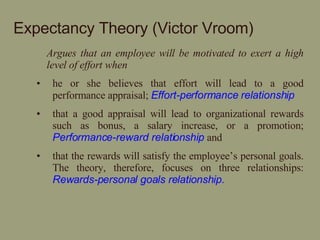 Expectancy Theory (Victor Vroom) Argues that an employee will be motivated to exert a high level of effort when   he or she believes that effort will lead to a good performance appraisal;  Effort-performance relationship that a good appraisal will lead to organizational rewards such as bonus, a salary increase, or a promotion;  Performance-reward relationship  and  that the rewards will satisfy the employee’s personal goals. The theory, therefore, focuses on three relationships:  Rewards-personal goals relationship. 