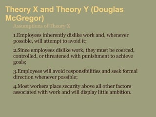 Theory X and Theory Y (Douglas McGregor) Assumptions of Theory X 1.Employees inherently dislike work and, whenever possible, will attempt to avoid it; 2.Since employees dislike work, they must be coerced, controlled, or threatened with punishment to achieve goals; 3.Employees will avoid responsibilities and seek formal direction whenever possible; 4.Most workers place security above all other factors associated with work and will display little ambition. 