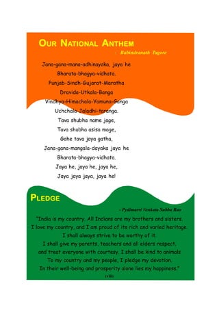 OUR NATIONAL ANTHEM
- Rabindranath Tagore
Jana-gana-mana-adhinayaka, jaya he
Bharata-bhagya-vidhata.
Punjab-Sindh-Gujarat-Maratha
Dravida-Utkala-Banga
Vindhya-Himachala-Yamuna-Ganga
Uchchala-Jaladhi-taranga.
Tava shubha name jage,
Tava shubha asisa mage,
Gahe tava jaya gatha,
Jana-gana-mangala-dayaka jaya he
Bharata-bhagya-vidhata.
Jaya he, jaya he, jaya he,
Jaya jaya jaya, jaya he!
“India is my country. All Indians are my brothers and sisters.
I love my country, and I am proud of its rich and varied heritage.
I shall always strive to be worthy of it.
I shall give my parents, teachers and all elders respect,
and treat everyone with courtesy. I shall be kind to animals
To my country and my people, I pledge my devotion.
In their well-being and prosperity alone lies my happiness.”
PLEDGE
(viii)
- Pydimarri Venkata Subba Rao
 