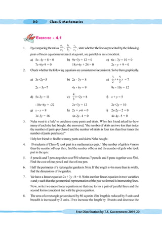 Class-X Mathematics
9 0
FreeDistributionbyT.S.Government2019-20
EXERCISE - 4.1
1. Bycomparingtheratios
1 1 1
2 2 2
, ,
a b c
a b c ,statewhetherthelinesrepresentedbythefollowing
pairs oflinear equations intersect at a point, are parallelor are coincident.
a) 5x- 4y + 8 = 0 b) 9x+3y + 12 = 0 c) 6x - 3y + 10 = 0
7x+6y-9 = 0 18x+6y + 24 = 0 2x - y + 9 = 0
2. Checkwhetherthefollowingequationsareconsistent orinconsistent.Solvethemgraphically.
a) 3x+2y=5 b) 2x - 3y = 8 c)
3 5
2 3
x y
+ = 7
2x - 3y=7 4x - 6y = 9 9x - 10y = 12
d) 5x-3y = 11 e)
4
3
x +2y = 8 f) x + y = 5
-10x+6y = -22 2x+3y = 12 2x+2y = 10
g) x - y = 8 h) 2x + y-6 = 0 i) 2x-2y - 2 = 0
3x-3y = 16 4x-2y- 4 = 0 4x-4y- 5 = 0
3. Neha went to a 'sale' to purchase some pants and skirts. When her friend asked her how
manyofeachshe had bought, she answered, "the number ofskirts are two less thantwice
the number of pants purchased and the number of skirts is four less thanfour times the
number ofpants purchased."
Help her friend to find howmanypants and skirts Neha bought.
4. 10 students ofClass-X took part ina mathematics quiz. Ifthe number of girls is 4 more
than the number ofboys then, find the number ofboys and the number ofgirls who took
part inthe quiz.
5. 5 pencils and 7 pens together cost `50 whereas 7 pencils and 5 pens together cost D46.
Find the cost ofone pencil and that ofone pen.
6. Half the perimeter ofarectangular gardenis 36m. If thelengthis 4mmore than its width,
find the dimensionsofthe garden.
7. We have a linear equation 2x + 3y - 8 = 0. Write another linear equation intwo variables
x and y such that the geometrical representation ofthe pair so formedis intersecting lines.
Now, write two more linear equations so that one forms a pair of parallel lines and the
second formscoincident line withthegiven equation.
8. The areaofa rectangle gets reduced by80 sq units ifits lengthis reduced by5 units and
breadth is increased by 2 units. If we increase the length by 10 units and decrease the
 