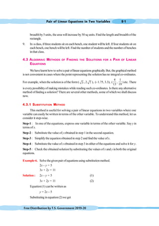 Pair of Linear Equations in Two Variables 9 1
FreeDistributionbyT.S.Government2019-20
breadthby5 units, the area willincrease by50 sq units. Find the length and breadthofthe
rectangle.
9. In a class, ifthreestudentssit oneachbench,one student willbe left. Iffourstudentssit on
eachbench,one benchwillbeleft. Findthe numberofstudentsand thenumber ofbenches
inthat class.
4.3 ALGEBRAIC METHODS OF FINDING THE SOLUTIONS FOR A PAIR OF LINEAR
EQUATIONS
Wehavelearnt howto solveapair oflinearequations graphically.But,thegraphicalmethod
is not convenient in cases where thepoint representing the solution hasno integralco-ordinates.
For example, when the solutionis ofthe form( 3 , 2 7 ), (- 1.75, 3.3), (
4
13
,
1
19
) etc. There
is everypossibilityof making mistakes while reading such co-ordinates. Is there anyalternative
method offinding a solution?There are severalother methods, some ofwhich we shalldiscuss
now.
4.3.1 SUBSTITUTION METHOD
This method is useful for solving a pair of linear equations in two variables where one
variable caneasily be written in terms of the other variable. To understand this method, let us
consider it step-wise.
Step-1 : In one of the equations, express one variable in terms ofthe other variable. Say y in
terms of x.
Step-2 : Substitute the value ofy obtained in step 1 inthe second equation.
Step-3 : Simplifythe equation obtained in step 2 and find the value ofx.
Step-4 : Substitute the value of x obtainedinstep 3 ineither oftheequations and solve it for y.
Step-5 : Check the obtained solution bysubstituting the values of x and y inboth the original
equations.
Example-6. Solve thegivenpair ofequationsusing substitutionmethod.
2x - y = 5
3x + 2y = 11
Solution : 2x - y = 5 (1)
3x + 2y = 11 (2)
Equation(1) canbe written as
y = 2x - 5
Substituting inequation(2) we get
 