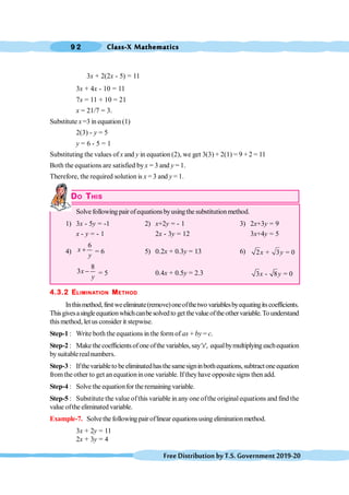 Class-X Mathematics
9 2
FreeDistributionbyT.S.Government2019-20
3x + 2(2x - 5) = 11
3x + 4x - 10 = 11
7x = 11 + 10 = 21
x = 21/7 = 3.
Substitute x =3 in equation (1)
2(3) - y = 5
y = 6 - 5 = 1
Substituting the values of x and y in equation (2), we get 3(3) + 2(1) = 9 + 2 = 11
Both the equations are satisfied by x = 3 and y = 1.
Therefore, the required solution is x = 3 and y = 1.
DO THIS
Solve following pair ofequationsbyusingthe substitutionmethod.
1) 3x - 5y = -1 2) x+2y = - 1 3) 2x+3y = 9
x - y = - 1 2x - 3y = 12 3x+4y = 5
4)
6
x
y
+ = 6 5) 0.2x + 0.3y = 13 6) 2 + 3 = 0
x y
8
3x
y
- = 5 0.4x + 0.5y = 2.3 3 - 8 = 0
x y
4.3.2 ELIMINATION METHOD
Inthismethod,firstweeliminate(remove)oneofthetwo variablesbyequatingitscoefficients.
Thisgivesasingleequationwhichcanbesolvedto getthevalueoftheothervariable.Tounderstand
this method, let us consider it stepwise.
Step-1 : Write both the equations in the form of ax + by = c.
Step-2 : Makethecoefficientsofoneofthevariables,say'x', equalbymultiplying eachequation
bysuitablerealnumbers.
Step-3 : Ifthevariableto beeliminatedhasthesamesigninbothequations,subtractoneequation
fromthe other to get anequationinone variable. Iftheyhave opposite signs then add.
Step-4 : Solve the equationfor the remaining variable.
Step-5 : Substitute the value ofthis variable in any one ofthe originalequations and find the
value ofthe eliminated variable.
Example-7. Solvethe followingpair oflinear equationsusing eliminationmethod.
3x + 2y = 11
2x + 3y = 4
 