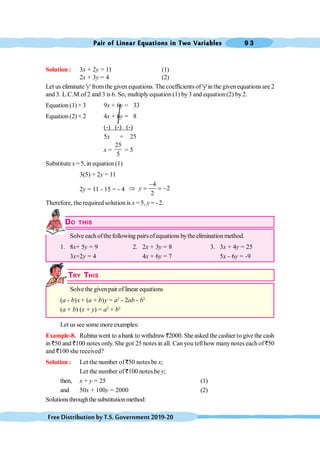Pair of Linear Equations in Two Variables 9 3
FreeDistributionbyT.S.Government2019-20
Solution : 3x + 2y = 11 (1)
2x + 3y = 4 (2)
Let us eliminate 'y' fromthe given equations. The coefficients of'y'in the given equations are 2
and 3. L.C.M.of 2 and 3 is 6. So, multiply equation (1) by3 and equation(2) by2.
Equation (1) × 3 9x + 6y = 33
Equation (2) × 2 4x + 6y = 8
(-) (-) (-)
5x = 25
x =
25
5
= 5
Substitute x = 5, in equation (1)
3(5) + 2y = 11
2y = 11 - 15 = - 4
4
2
2
-
Þ = = -
y
Therefore, the required solution is x = 5, y = - 2.
DO THIS
Solve eachofthe following pairsofequations bytheeliminationmethod.
1. 8x+ 5y = 9 2. 2x + 3y = 8 3. 3x + 4y = 25
3x+2y = 4 4x + 6y = 7 5x - 6y = -9
TRY THIS
Solve the givenpair of linear equations
(a - b)x+ (a + b)y = a2
- 2ab - b2
(a + b) (x + y) = a2
+ b2
Let us see some more examples:
Example-8. Rubina went to abank to withdraw `2000. She asked the cashier to give the cash
in `50 and `100 notes only. She got 25 notes in all. Can you tellhow manynotes each of `50
and `100 she received?
Solution : Let the number of `50 notes be x;
Let the number of `100 notesbe y;
then, x + y = 25 (1)
and 50x + 100y = 2000 (2)
Solutionsthroughthesubstitutionmethod:
 