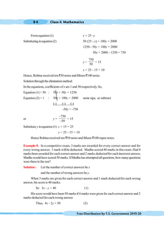 Class-X Mathematics
9 4
FreeDistributionbyT.S.Government2019-20
Fromequation (1) x = 25 -y
Substituting inequation (2) 50 (25 - y) + 100y = 2000
1250 - 50y + 100y = 2000
50y = 2000 - 1250 = 750
y =
750
50
= 15
x = 25 - 15 = 10
Hence, Rubina received ten `50 notes and fifteen `100 notes.
Solutionthroughtheeliminationmethod:
In the equations, coefficients ofx are 1 and 50 respectively. So,
Equation (1) × 50 : 50x + 50y = 1250
Equation (2) × 1 : 50x + 100y = 2000 same sign, so subtract
(-) (-) (-)
-50y = -750
or y =
750
50
-
-
= 15
Substitute yinequation (1) x + 15 = 25
x = 25 - 15 = 10
Hence Rubina received ten D50 notes and fifteen D100 rupee notes.
Example-9. In a competitive exam, 3 marks are awarded for every correct answer and for
every wrong answer, 1 mark willbe deducted. Madhu scored 40 marks in this exam. Had 4
marks been awarded for each correct answer and 2 marks deducted for each incorrect answer,
Madhu would havescored50 marks. IfMadhu hasattempted allquestions, how manyquestions
were therein the test?
Solution : Let the number ofcorrect answers be x
and the number ofwrong answers be y.
When 3 marks are given for each correct answer and 1 mark deducted for each wrong
answer, his score is 40 marks.
So 3x - y = 40 (1)
His score would have been 50 marks if 4 marks were givenfor eachcorrect answer and 2
marks deducted foreach wrong answer.
Thus, 4x - 2y = 50 (2)
 