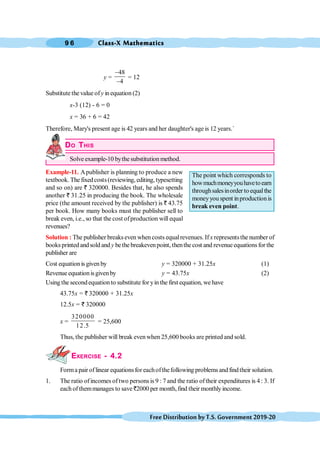Class-X Mathematics
9 6
FreeDistributionbyT.S.Government2019-20
y =
48
4
-
-
= 12
Substitute the value ofy in equation (2)
x-3 (12) - 6 = 0
x = 36 + 6 = 42
Therefore, Mary's present age is 42 years and her daughter's age is 12 years.`
DO THIS
Solve example-10 bythe substitution method.
Example-11. Apublisher is planning to produce a new
textbook. The fixedcosts(reviewing, editing, typesetting
and so on) are ` 320000. Besides that, he also spends
another ` 31.25 in producing the book. The wholesale
price (the amount received by the publisher) is ` 43.75
per book. How many books must the publisher sell to
break even, i.e., so that the cost ofproduction will equal
revenues?
Solution : The publisher breakseven whencosts equalrevenues. If x representsthe number of
books printed andsold and y bethe breakevenpoint, thenthe cost and revenueequationsfor the
publisher are
Cost equation is given by y = 320000 + 31.25x (1)
Revenue equationisgivenby y = 43.75x (2)
Using the secondequationto substitute for yin the first equation, we have
43.75x = ` 320000 + 31.25x
12.5x = ` 320000
x =
320000
12.5
= 25,600
Thus, the publisher will break evenwhen 25,600 books are printed and sold.
EXERCISE - 4.2
Forma pair of linear equationsfor eachofthefollowing problems and findtheir solution.
1. The ratio ofincomes oftwo persons is 9 : 7 and the ratio oftheir expenditures is 4 : 3. If
each of themmanages to save `2000 per month,find their monthlyincome.
The point which corresponds to
howmuchmoneyyouhavetoearn
throughsalesinorder to equalthe
moneyyou spent inproductionis
break even point.
 