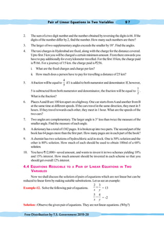 Pair of Linear Equations in Two Variables 9 7
FreeDistributionbyT.S.Government2019-20
2. The sumofa two digit number and the number obtained byreversing the digits is66. Ifthe
digits ofthe number differ by2, find the number. How manysuch numbers are there?
3. The larger oftwo supplementaryangles exceeds the smaller by18°. Find the angles.
4. The taxicharges in Hyderabad are fixed, along with the charge for the distance covered.
Upto first 3 kmyou willbe charged a certainminimumamount. Fromthere onwardsyou
have to pay additionallyfor everykilometer travelled. For thefirst 10 km, the charge paid
is `166. For a journey of 15 km. the charge paid is `256.
i. What are the fixed charges and charge per km?
ii. How much does a person have to payfor travelling a distance of25 km?
5. Afractionwillbe equalto
4
5
if1 isadded tobothnumerator and denominator.If, however,
,
5 is subtracted fromboth numerator and denominator, the fraction will be equal to
1
2
.
What isthe fraction?
6. PlacesAand B are 100kmapart on ahighway. One car startsfromAand another fromB
at the same time at different speeds. Ifthe carstravelin the same direction, theymeet in 5
hours. If theytravel towards each other, they meet in 1 hour. What are the speeds of the
two cars?
7. Two angles are complementary. The larger angle is 3° lessthan twice the measure of the
smaller angle. Find the measure ofeachangle.
8. Adictionaryhas a totalof1382pages. It isbrokenup into two parts. The secondpartofthe
book has 64pages more thanthefirst part. How manypages are ineachpart of the book?
9. A chemist has two solutions of hydrochloric acid in stock. One is 50% solution and the
other is 80% solution. How much of each should be used to obtain 100ml of a 68%
solution.
10. You have `12,000/- saved amount, and wants to invest it in two schemes yielding 10%
and 15% interest. How much amount should be invested in each scheme so that you
should get overall12% interest.
4.4 EQUATIONS REDUCIBLE TO A PAIR OF LINEAR EQUATIONS IN TWO
VARIABLES
Now we shall discuss the solution of pairs of equations which are not linear but can be
reduced to linear form bymakingsuitable substitutions. Let ussee anexample:
Example-12. Solve the following pairofequations.
2 3
x y
+ = 13
5 4
x y
- = -2
Solution : Observe the givenpair ofequations. They are not linear equations. (Why?)
 