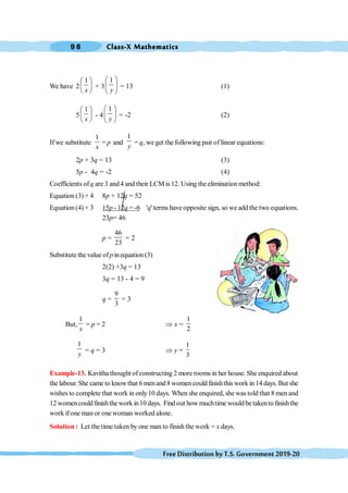 Class-X Mathematics
9 8
FreeDistributionbyT.S.Government2019-20
We have 2
1
x
æ ö
ç ÷
è ø
+ 3
1
y
æ ö
ç ÷
è ø
= 13 (1)
5
1
x
æ ö
ç ÷
è ø
- 4
1
y
æ ö
ç ÷
è ø
= -2 (2)
If we substitute
1
x
= p and
1
y
= q, we get the following pair oflinear equations:
2p + 3q = 13 (3)
5p - 4q = -2 (4)
Coefficients of q are 3 and4 and their LCM is 12. Using theeliminationmethod:
Equation (3) × 4 8p + 12q = 52
Equation (4) × 3 15p - 12q = -6 'q' terms haveopposite sign, so we add the two equations.
23p= 46
p =
46
23
= 2
Substitute thevalue ofp inequation (3)
2(2) +3q = 13
3q = 13 - 4 = 9
q =
9
3
= 3
But,
1
x
= p = 2 Þ x =
1
2
1
y
= q = 3 Þ y =
1
3
Example-13. Kavitha thought ofconstructing 2 more rooms in her house. She enquired about
the labour. She came to knowthat 6 menand8 womencould finishthis work in 14 days. But she
wishes to complete that work in only10 days. When she enquired, she was told that 8 men and
12 womencould finishthework in10 days. Find out how muchtime would betakento finishthe
work ifone man or one woman worked alone.
Solution : Let the time taken by one man to finish the work = x days.
 